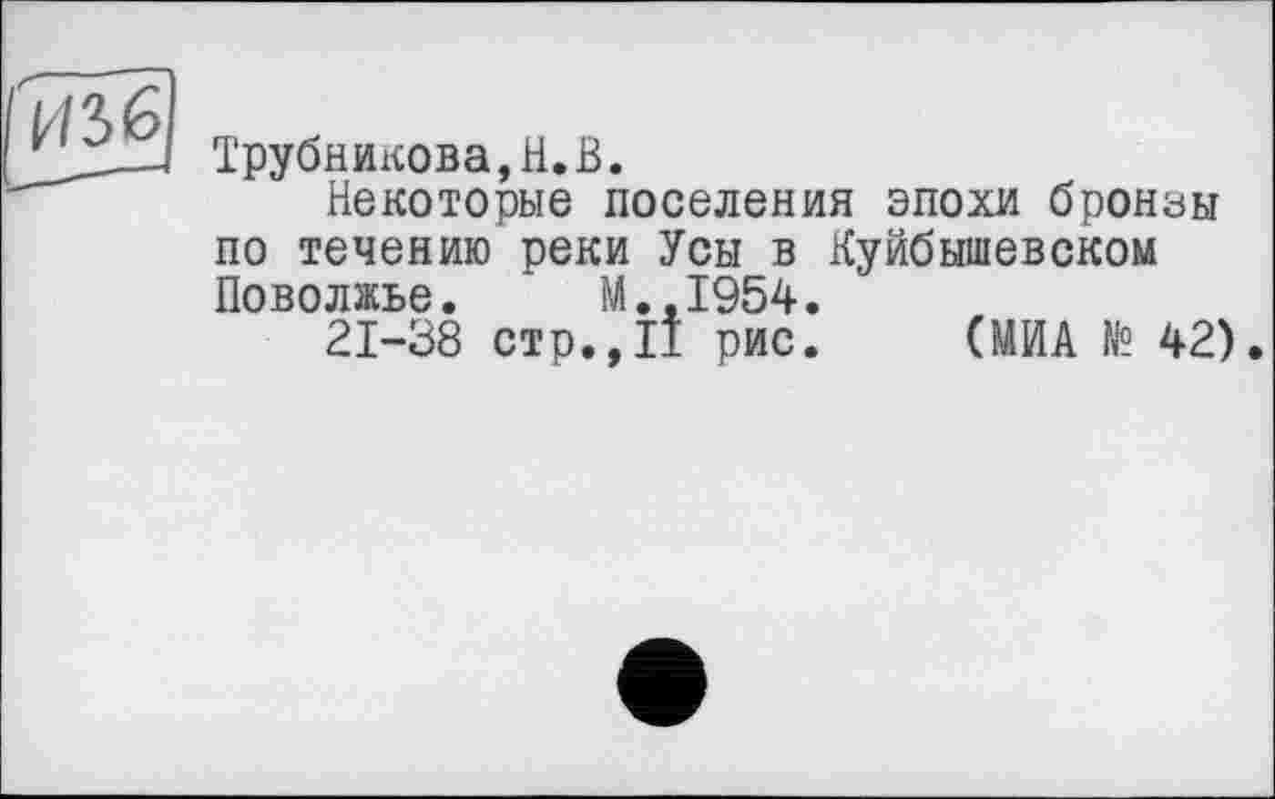 ﻿Трубникова,H.В.
Некоторые поселения эпохи бронзы по течению реки Усы в Куйбышевском Поволжье. * M..I954.
21-38 стр.,II рис. (МИА № 42).